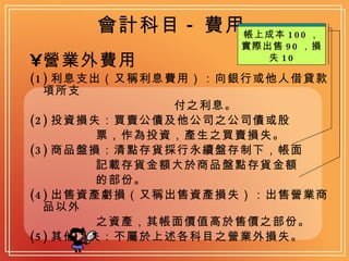 會計科目 - 費用 營業外費用   (1) 利息支出（又稱利息費用）：向銀行或他人借貸款項所支 付之利息。 (2) 投資損失：買賣公債及他公司之公司債或股 票，作為投資，產生之買賣損失。 (3) 商品盤損：清點存貨採行永續盤存制下，帳面 記載存貨金額大於商品盤點存貨金額 的部份。 (4) 出售資產虧損（又稱出售資產損失）：出售營業商品以外 之資產，其帳面價值高於售價之部份。 (5) 其他損失：不屬於上述各科目之營業外損失。 帳上記錄 110 ，實際盤點 100 ，短少 10 帳上成本 100 ，實際出售 90 ，損失 10 