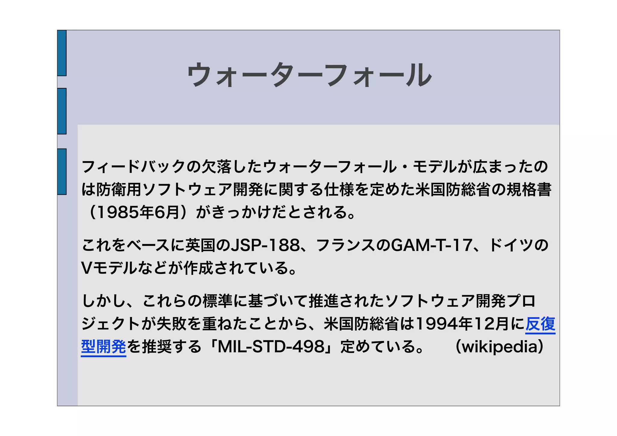 ウォーターフォール


フィードバックの欠落したウォーターフォール・モデルが広まったの
は防衛用ソフトウェア開発に関する仕様を定めた米国防総省の規格書
（1985年6月）がきっかけだとされる。

これをベースに英国のJSP-188、フランスのGAM-T-17、ドイツの
Vモデルなどが作成されている。

しかし、これらの標準に基づいて推進されたソフトウェア開発プロ
ジェクトが失敗を重ねたことから、米国防総省は1994年12月に反復
型開発を推奨する「MIL-STD-498」定めている。 （wikipedia）
 