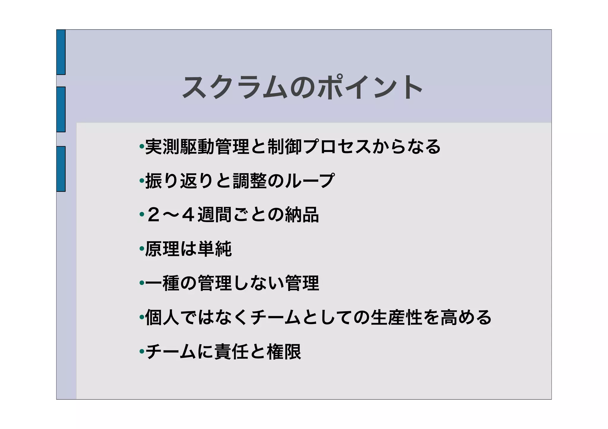 スクラムのポイント

実測駆動管理と制御プロセスからなる




振り返りと調整のループ




２∼４週間ごとの納品




原理は単純




一種の管理しない管理




個人ではなくチームとしての生産性を高める




チームに責任と権限

 