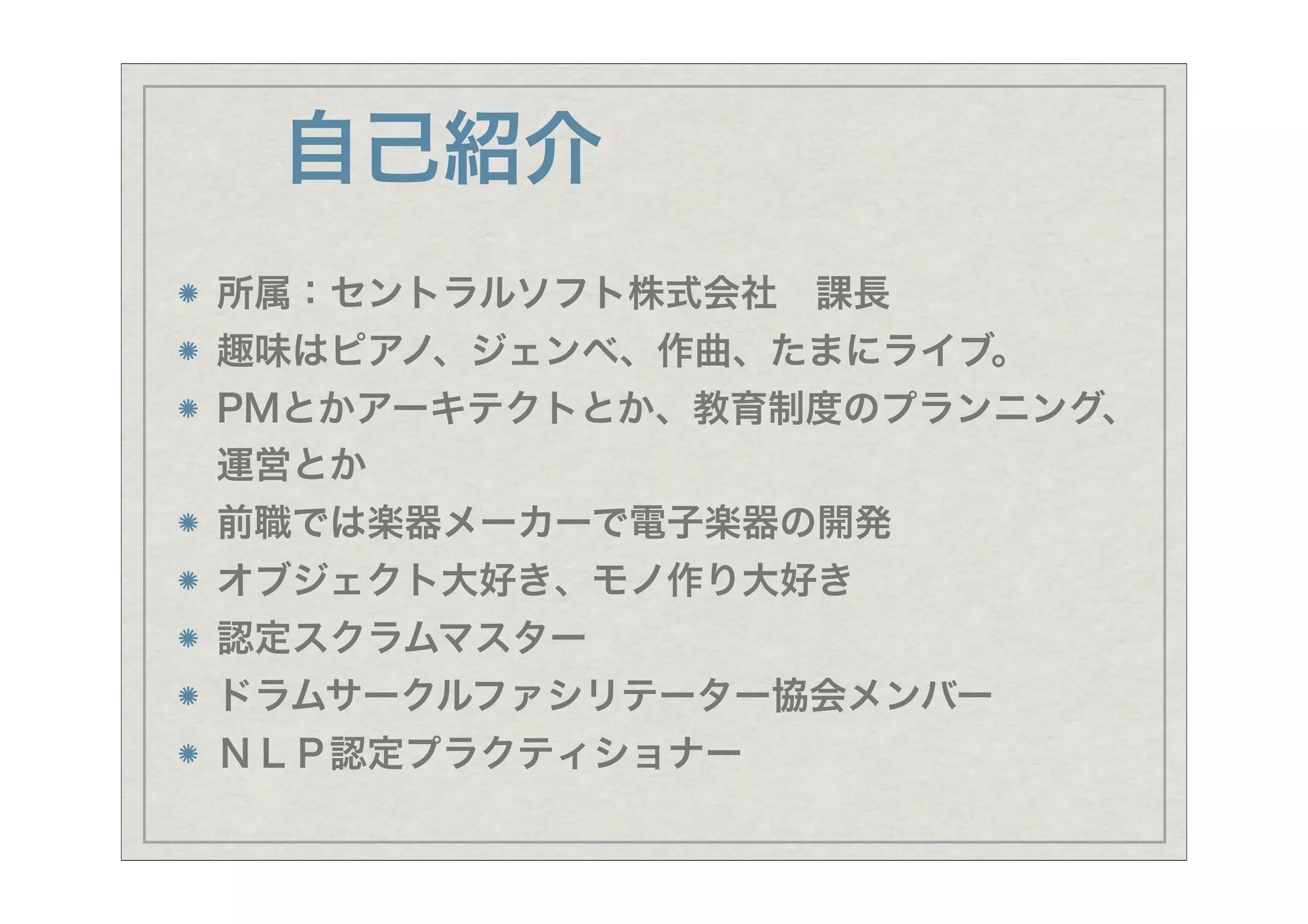 自己紹介
所属：セントラルソフト株式会社 課長
趣味はピアノ、ジェンベ、作曲、たまにライブ。
PMとかアーキテクトとか、教育制度のプランニング、
運営とか
前職では楽器メーカーで電子楽器の開発
オブジェクト大好き、モノ作り大好き
認定スクラムマスター
ドラムサークルファシリテーター協会メンバー
ＮＬＰ認定プラクティショナー
 