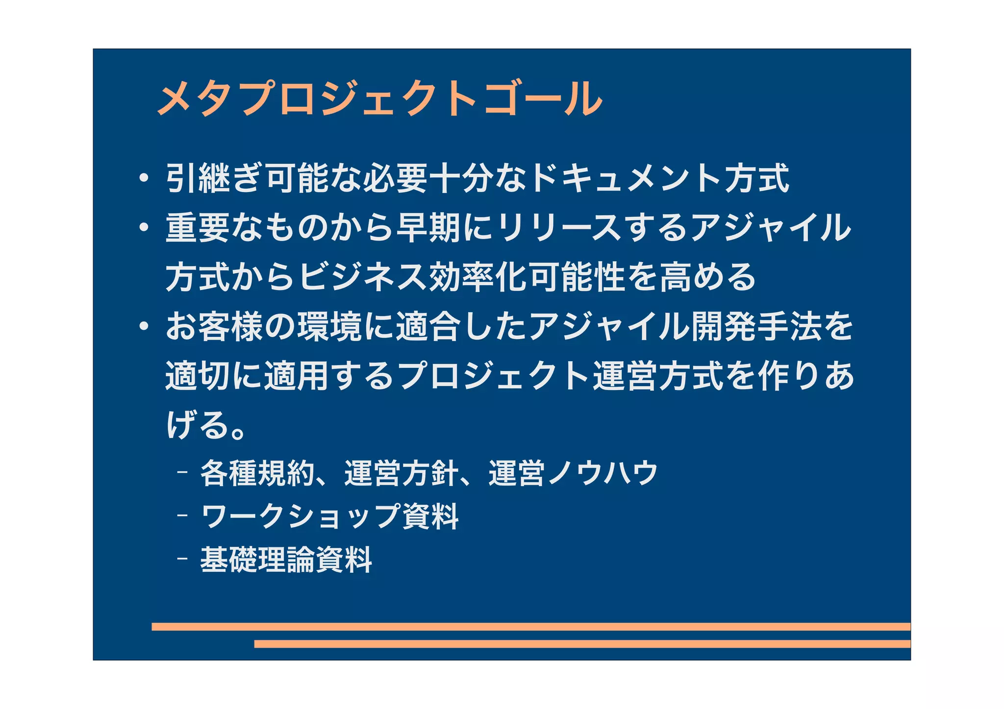 メタプロジェクトゴール
   引継ぎ可能な必要十分なドキュメント方式
   重要なものから早期にリリースするアジャイル
    方式からビジネス効率化可能性を高める
   お客様の環境に適合したアジャイル開発手法を
    適切に適用するプロジェクト運営方式を作りあ
    げる。
    −   各種規約、運営方針、運営ノウハウ
    −   ワークショップ資料
    −   基礎理論資料
 