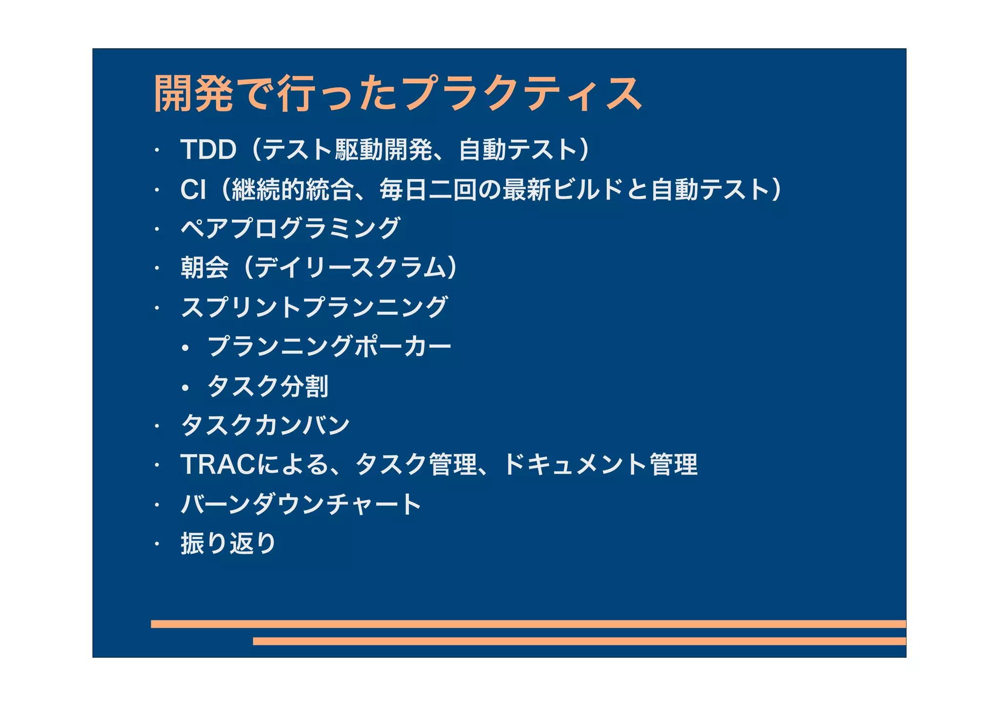 開発で行ったプラクティス
•   TDD（テスト駆動開発、自動テスト）
•   CI（継続的統合、毎日二回の最新ビルドと自動テスト）
•   ペアプログラミング
•   朝会（デイリースクラム）
•   スプリントプランニング
    •   プランニングポーカー
    •   タスク分割
•   タスクカンバン
•   TRACによる、タスク管理、ドキュメント管理
•   バーンダウンチャート
•   振り返り
 