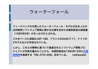 ウォーターフォール


フィードバックの欠落したウォーターフォール・モデルが広まったの
は防衛用ソフトウェア開発に関する仕様を定めた米国防総省の規格書
（1985年6月）がきっかけだとされる。

これをベースに英国のJSP-188、フランスのGAM-T-17、ドイツの
Vモデルなどが作成されている。

しかし、これらの標準に基づいて推進されたソフトウェア開発プロ
ジェクトが失敗を重ねたことから、米国防総省は1994年12月に反復
型開発を推奨する「MIL-STD-498」定めている。 （wikipedia）
 