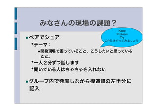 みなさんの現場の課題？
                        Keep
                       Problem
•ペアでシェア                  Try
                   のPだけやってみましょう
 •テーマ：
  •開発現場で困っていること、こうしたいと思っている
     こと。
 •一人２分ずつ話します
 •聞いている人はちゃちゃを入れない

•グループ内で発表しながら模造紙の左半分に
記入
 