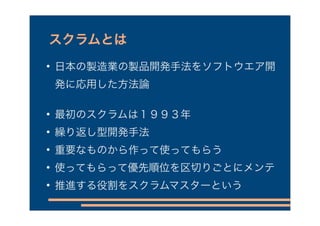 スクラムとは

    日本の製造業の製品開発手法をソフトウエア開
    発に応用した方法論


    最初のスクラムは１９９３年

    繰り返し型開発手法

    重要なものから作って使ってもらう

    使ってもらって優先順位を区切りごとにメンテ

    推進する役割をスクラムマスターという
 