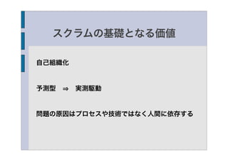 スクラムの基礎となる価値

自己組織化


予測型   実測駆動


問題の原因はプロセスや技術ではなく人間に依存する
 