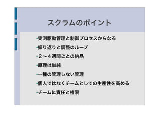 スクラムのポイント

実測駆動管理と制御プロセスからなる




振り返りと調整のループ




２∼４週間ごとの納品




原理は単純




一種の管理しない管理




個人ではなくチームとしての生産性を高める




チームに責任と権限

 