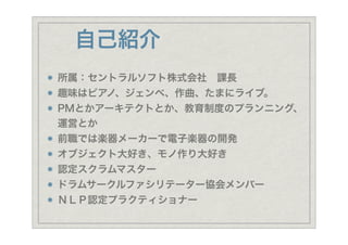 自己紹介
所属：セントラルソフト株式会社 課長
趣味はピアノ、ジェンベ、作曲、たまにライブ。
PMとかアーキテクトとか、教育制度のプランニング、
運営とか
前職では楽器メーカーで電子楽器の開発
オブジェクト大好き、モノ作り大好き
認定スクラムマスター
ドラムサークルファシリテーター協会メンバー
ＮＬＰ認定プラクティショナー
 