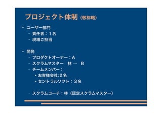 プロジェクト体制（敬称略）
   ユーザー部門
    − 責任者：１名
    −   現場ご担当

   開発
    − プロダクトオーナー：A

    − スクラムマスター 林 → B
    − チームメンバー：

           お客様会社:２名
           セントラルソフト：３名

    −   スクラムコーチ：林（認定スクラムマスター）
 
