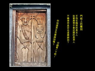 門板上的雕刻 手抱在胸前的是女人 批著肩帶手拿武器的是男人 不曉得您是否也這麼辨別？ 你知道男女怎麼辨別嗎？ 仔細看一下吧！ 