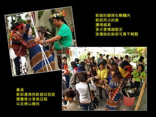 新娘的腳踩在鞦韆內 新郎用力的推 盪得越高 表示愛情越堅定 排灣族的新郎可真不輕鬆 最後 新郎還得抱新娘回到家 請賓客分享南瓜糕 以及烤山豬肉 