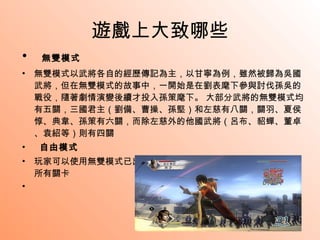 遊戲上大致哪些 無雙模式 無雙模式以武將各自的經歷傳記為主，以甘寧為例，雖然被歸為吳國武將，但在無雙模式的故事中，一開始是在劉表麾下參與討伐孫吳的戰役，隨著劇情演變後續才投入孫策麾下。 大部分武將的無雙模式均有五關，三國君主（劉備、曹操、孫堅）和左慈有八關，關羽、夏侯惇、典韋、孫策有六關，而除左慈外的他國武將（呂布、貂蟬、董卓、袁紹等）則有四關 自由模式 玩家可以使用無雙模式已出現的所有武將來進行無雙模式裏已通過的所有關卡 