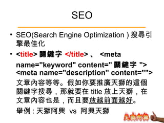 SEO SEO(Search Engine Optimization ) 搜尋引擎最佳化 < title > 關鍵字 </title > 、 <meta  name="keyword" content=" 關鍵字 "> <meta name="description" content=""> 文章內容等等。假如你要推廣天獅的這個關鍵字搜尋，那就要在 title 放上天獅，在文章內容也是，而且要 放越前面越好 。  舉例 : 天獅阿興  vs  阿興天獅 