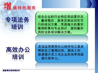 增 值特色服务 福建博世律师事务所 灵活运用常用办公软件与工具来帮助员工管理时间、高效工作，极速提升员工与企业的效率效能，提升竞争力。 结合企业的行业特征和运营状况，量体裁衣，度身定制出切实可行的培训方案，凭借强大的真实案例积累与专业知识，提供最实用的法务培训解决方案。 