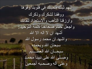 . اللهم ثبت محبتك في قلوبنا وقوها  ووفقنا لشكرك وذكرك وارزقنا التأهب والاستعداد للقائك واجعل ختام صحائفنا كلمة التوحيد : أشهد ان لا اله الا الله واشهد ان محمد رسول الله سبحان الله وبحمده سبحــان الله العظــــيم وصـلى الله على نبينا محمـد وعلى آله وصحـبه أجمعين 