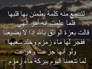 . لتسمع منه كلمة يطمئن بها قلبها فلما علمت انه أمر إلهي قالت بعزة الواثق بالله إذا لا يضيعنا ففجر لها ماء زمزم وخلد سعيها ولو أنها جزعت وهرعت لما تنعمنا اليوم ببركة ماء زمزم  