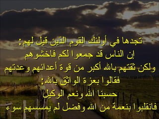 . تجدها في أولئك القوم الذين قيل لهم : إن الناس قد جمعوا لكم فاخشوهم ولكن ثقتهم بالله أكبر من قوة أعدائهم وعدتهم فقالوا بعزة الواثق بالله : حسبنا الله ونعم الوكيل فانقلبوا بنعمة من الله وفضل لم يمسسهم سوء  الثقة بالله 