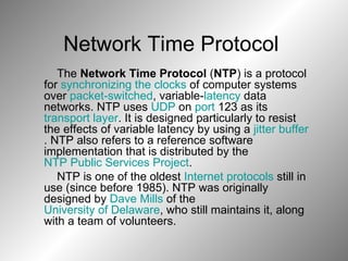The  Network Time Protocol  ( NTP ) is a protocol for  synchronizing the clocks  of computer systems over  packet-switched , variable- latency  data networks. NTP uses  UDP  on  port  123 as its  transport layer . It is designed particularly to resist the effects of variable latency by using a  jitter buffer . NTP also refers to a reference software implementation that is distributed by the  NTP Public Services Project . NTP is one of the oldest  Internet protocols  still in use (since before 1985). NTP was originally designed by  Dave Mills  of the  University of Delaware , who still maintains it, along with a team of volunteers. Network Time Protocol  