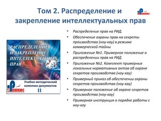 Том 2. Распределение и
закрепление интеллектуальных прав
• Распределение прав на РИД.
• Обеспечение охраны прав на секреты
производства (ноу-хау) в режиме
коммерческой тайны
• Приложение №1. Примерное положение о
распределении прав на РИД
• Приложение №2. Комплект примерных
локальных нормативных актов об охране
секретов производства (ноу-хау)
• Примерный приказ об обеспечении охраны
секретов производства (ноу-хау)
• Примерное положение об охране секретов
производства (ноу-хау)
• Примерная инструкция о порядке работы с
ноу-хау
 