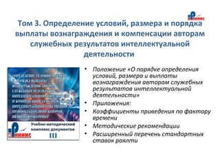 Том 3. Определение условий, размера и порядка
выплаты вознаграждения и компенсации авторам
служебных результатов интеллектуальной
деятельности
• Положение «О порядке определения
условий, размера и выплаты
вознаграждения авторам служебных
результатов интеллектуальной
деятельности»
• Приложения:
• Коэффициенты приведения по фактору
времени
• Методические рекомендации
• Расширенный перечень стандартных
ставок роялти
 