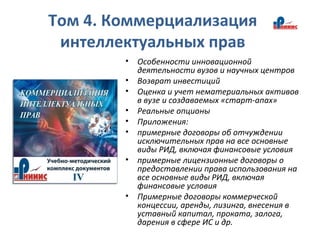 Том 4. Коммерциализация
интеллектуальных прав
• Особенности инновационной
деятельности вузов и научных центров
• Возврат инвестиций
• Оценка и учет нематериальных активов
в вузе и создаваемых «старт-апах»
• Реальные опционы
• Приложения:
• примерные договоры об отчуждении
исключительных прав на все основные
виды РИД, включая финансовые условия
• примерные лицензионные договоры о
предоставлении права использования на
все основные виды РИД, включая
финансовые условия
• Примерные договоры коммерческой
концессии, аренды, лизинга, внесения в
уставный капитал, проката, залога,
дарения в сфере ИС и др.
 