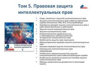 Том 5. Правовая защита
интеллектуальных прав
• Споры, связанные с защитой интеллектуальных прав
• Защита интеллектуальных прав в административном
порядке (Роспатент, ФАС, ФТС, Роспотребнадзор)
• Гражданско-правовая защита интеллектуальных прав в
судах общей юрисдикции и арбитраже
• Защита личных неимущественных прав
• Защита исключительных прав
• Ответственность юридических лиц
и индивидуальных предпринимателей
за нарушения исключительных прав
• Особенности защиты прав лицензиата
• Административно-правовая защита интеллектуальных
прав
• Уголовно-правовая защита интеллектуальных прав
• Самозащита интеллектуальных прав
• ПРИЛОЖЕНИЯ:
• Особенности правоотношений при защите
интеллектуальных прав в административном порядке
• Особенности применения различных способов защиты
интеллектуальных прав
• Образцы процессуальных документов по всем видам
защиты
 
