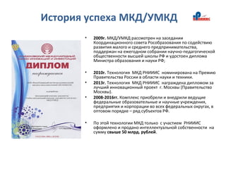 История успеха МКД/УМКД
• 2009г. МКД/УМКД рассмотрен на заседании
Координационного совета Рособразования по содействию
развития малого и среднего предпринимательства,
поддержан на ежегодном собрании научно-педагогической
общественности высшей школы РФ и удостоен диплома
Министра образования и науки РФ;
• 2010г. Технология МКД РНИИИС номинирована на Премию
Правительства России в области науки и техники.
• 2013г. Технология МКД РНИИИС награждена дипломом за
лучший инновационный проект г. Москвы (Правительство
Москвы).
• 2008-2016гг. Комплекс приобрели и внедрили ведущие
федеральные образовательные и научные учреждения,
предприятия и корпорации во всех федеральных округах, в
оптовом порядке – ряд субъектов РФ.
• По этой технологии МКД только с участием РНИИИС
оформлено и продано интеллектуальной собственности на
сумму свыше 50 млрд. рублей.
 