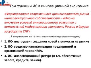 Три функции ИС в инновационной экономике
«Формирование современного цивилизованного рынка
интеллектуальной собственности – одно из
ключевых условий инновационного развития и
комплексной модернизации экономики России и других
государств СНГ»
/ Из приветствия В.В. ПУТИНА участникам Международного Форума /
• 1. ИС- инструмент создания новой стоимости на рынке
• 2. ИС- средство капитализации предприятий и
организаций через НМА.
• 3. ИС- инвестиционный ресурс (в т.ч. обеспечение
залога, кредита, займа).
 