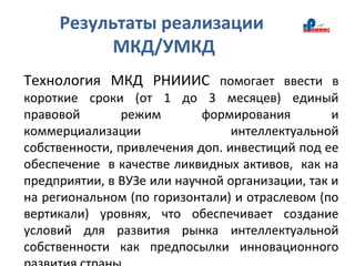 Результаты реализации
МКД/УМКД
Технология МКД РНИИИС помогает ввести в
короткие сроки (от 1 до 3 месяцев) единый
правовой режим формирования и
коммерциализации интеллектуальной
собственности, привлечения доп. инвестиций под ее
обеспечение в качестве ликвидных активов, как на
предприятии, в ВУЗе или научной организации, так и
на региональном (по горизонтали) и отраслевом (по
вертикали) уровнях, что обеспечивает создание
условий для развития рынка интеллектуальной
собственности как предпосылки инновационного
 