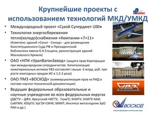 Крупнейшие проекты с
использованием технологий МКД/УМКД
• Международный проект «Сухой Суперджет-100»
• Технология энергосбережения
тепло(холодо)снабжения «Компании «7+11»
(Комплекс зданий «Сенат - Синод» - для размещения
Конституционного Суда РФ и Президентской
библиотеки имени Б.Н.Ельцина, реконструкция зданий
Московского Кремля)
• ОАО «НПК «УралВагонЗавод» (защита прав Корпорации
при международном сотрудничестве. Капитализация
нематериальных активов УВЗ составляет свыше 6 млрд. руб. при
росте ежегодных продаж ИС в 1,5-2 раза)
• ОАО ПМЗ «ВОСХОД» (коммерциализация прав на РИД в
составе научно-технической документации)
• Ведущие федеральные образовательные и
научные учреждения во всех федеральных округах
(ДВГТУ – ДФУ; Иркутский НИГТУ; ТюмГУ; КНИТУ; КНИТУ-КАИ;
СибГМУ; ЮУрГУ; УрГЭУ-СИНХ; МИИТ; Институт металлургии УрО
РАН и др.)
 
