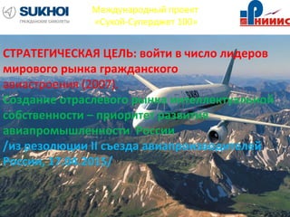 Международный проект
«Сухой-Суперджет 100»
СТРАТЕГИЧЕСКАЯ ЦЕЛЬ: войти в число лидеров
мирового рынка гражданского
авиастроения (2007).
Создание отраслевого рынка интеллектуальной
собственности – приоритет развития
авиапромышленности России
/из резолюции II съезда авиапроизводителей
России, 17.04.2015/
 