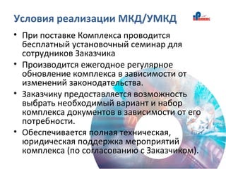 Условия реализации МКД/УМКД
• При поставке Комплекса проводится
бесплатный установочный семинар для
сотрудников Заказчика
• Производится ежегодное регулярное
обновление комплекса в зависимости от
изменений законодательства.
• Заказчику предоставляется возможность
выбрать необходимый вариант и набор
комплекса документов в зависимости от его
потребности.
• Обеспечивается полная техническая,
юридическая поддержка мероприятий
комплекса (по согласованию с Заказчиком).
 