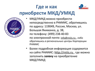 Где и как
приобрести МКД/УМКД
• МКД/УМКД можно приобрести
непосредственно в РНИИИС, обратившись
по адресу: 119049, Россия, Москва, ул.
Большая Якиманка, д. 38,
по телефону: (499) 238-40-83
по электронной почте: info@rniiis.ru , либо
обратившись в региональные центры Корпорации
РНИИИС
• Более подробная информация содержится
на сайте РНИИИС: http://rniiis.ru , где можно
заполнить заявку на приобретение
МКД/УМКД
 