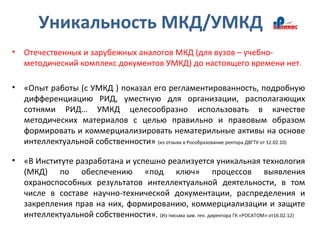 Уникальность МКД/УМКД
• Отечественных и зарубежных аналогов МКД (для вузов – учебно-
методический комплекс документов УМКД) до настоящего времени нет.
• «Опыт работы (с УМКД ) показал его регламентированность, подробную
дифференциацию РИД, уместную для организации, располагающих
сотнями РИД… УМКД целесообразно использовать в качестве
методических материалов с целью правильно и правовым образом
формировать и коммерциализировать нематерильные активы на основе
интеллектуальной собственности» (из отзыва в Рособразование ректора ДВГТУ от 12.02.10)
• «В Институте разработана и успешно реализуется уникальная технология
(МКД) по обеспечению «под ключ» процессов выявления
охраноспособных результатов интеллектуальной деятельности, в том
числе в составе научно-технической документации, распределения и
закрепления прав на них, формированию, коммерциализации и защите
интеллектуальной собственности». (Из письма зам. ген. директора ГК «РОСАТОМ» от16.02.12)
 