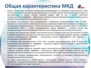 Общая характеристика МКД
• Основу первого тома составляют методические рекомендации по проведению инвентаризации РИД,
полученных из всех источников финансирования (в т.ч. в составе научно-технической документации), их
идентификации и выбору способа правовой охраны прав на них с учетом перспектив
коммерциализации. Результат – эффективная учетная политика для принятия грамотного решения
по всему перечню РИД (20 категорий вместо 5-ти).
• Во втором томе раскрыта тема распределения и закрепления интеллектуальных прав на РИД,
прежде всего через секреты производства (ноу-хау), предложена эффективная методика их охраны для
последующей коммерциализации с учетом многочисленных правовых коллизий (глава 75 ГК РФ, ФЗ «О
коммерческой тайне» и нормы международного права). Результат – снижение рисков при
коммерциализации интеллектуальной собственности, включая ноу-хау и единую технологию.
• В третьем томе предложены способы обеспечения баланса интересов заказчика, исполнителя и автора
служебных результатов интеллектуальной деятельности при определении условий, размера и порядка
выплаты вознаграждений. Результат – минимизация рисков работодателя при создании и
использовании служебных РИД.
• В четвёртом томе рассматриваются около 20-ти способов коммерциализации прав на результаты
интеллектуальной деятельности. Результат – повышение эффективности продаж и иных способов
коммерциализации и управления ИС.
• Пятый том посвящен вопросам правовой защиты интеллектуальных прав при их нарушении по 5-ти
основным моделям защиты. Результат – максимально эффективная программа защиты ИС (от
самозащиты до уголовного дела), как способ восстановления ущерба, включая упущенную выгоду.
• Шестой том посвящен формированию нематериальных активов и оптимизации налогообложения
интеллектуальной собственности.
• По всему шеститомнику в соответствующих приложениях приведен полный пакет проектов
документов - стандартов организации, необходимых для формирования, коммерциализации и защиты
ИС –то есть решение всех задач «под ключ».
 