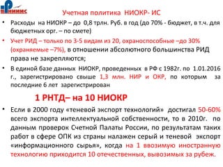 Учетная политика НИОКР- ИС
• Расходы на НИОКР – до 0,8 трлн. Руб. в год (до 70% - бюджет, в т.ч. для
бюджетных орг. – по смете)
• Учет РИД – только по 3-5 видам из 20, охраноспособные –до 30%
(охраняемые –7%), в отношении абсолютного большинства РИД
права не закрепляются;
• В единой базе данных НИОКР, проведенных в РФ с 1982г. по 1.01.2016
г., зарегистрировано свыше 1,3 млн. НИР и ОКР, по которым за
последние 6 лет зарегистрирован
1 РНТД– на 10 НИОКР
• Если в 2000 году «теневой экспорт технологий» достигал 50-60%
всего экспорта интеллектуальной собственности, то в 2010г. по
данным проверок Счетной Палаты России, по результатам таких
работ в сфере ОПК из страны налажен серый и теневой экспорт
«информационного сырья», когда на 1 ввозимую иностранную
технологию приходится 10 отечественных, вывозимых за рубеж.
 