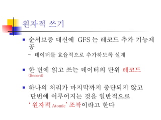 원자적 쓰기 순서보증 대신에  GFS 는 레코드 추가 기능제공 -  데이터를 효율적으로 추가하도록 설계 한 번에 읽고 쓰는 데이터의 단위  레코드 (Record) 하나의 처리가 마지막까지 중단되지 않고  단번에 이루어지는 것을 일반적으로  ‘ 원자적 Atomic ’ 조작 이라고 한다 