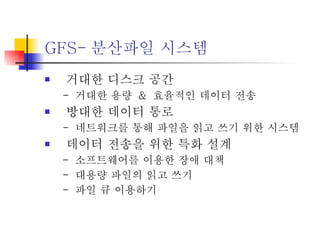 GFS- 분산파일 시스템 거대한 디스크 공간 -  거대한 용량  &  효율적인 데이터 전송 방대한 데이터 통로 -  네트워크를 통해 파일을 읽고 쓰기 위한 시스템  데이터 전송을 위한 특화 설계 -  소프트웨어를 이용한 장애 대책 -  대용량 파일의 읽고 쓰기 -  파일 큐 이용하기  
