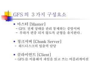 GFS 의  3 가지 구성요소 마스터 [Master] - GFS  전체 상태를 관리 통제하는 중앙서버 -  부하가 편중 되지 않도록 균형을 유지한다 .  청크서버 [Chunk Server] -  하드디스크의 입출력 담당 클라이언트 [Client] - GFS 를 이용해서 파일을 읽고 쓰는 어플리케이션 