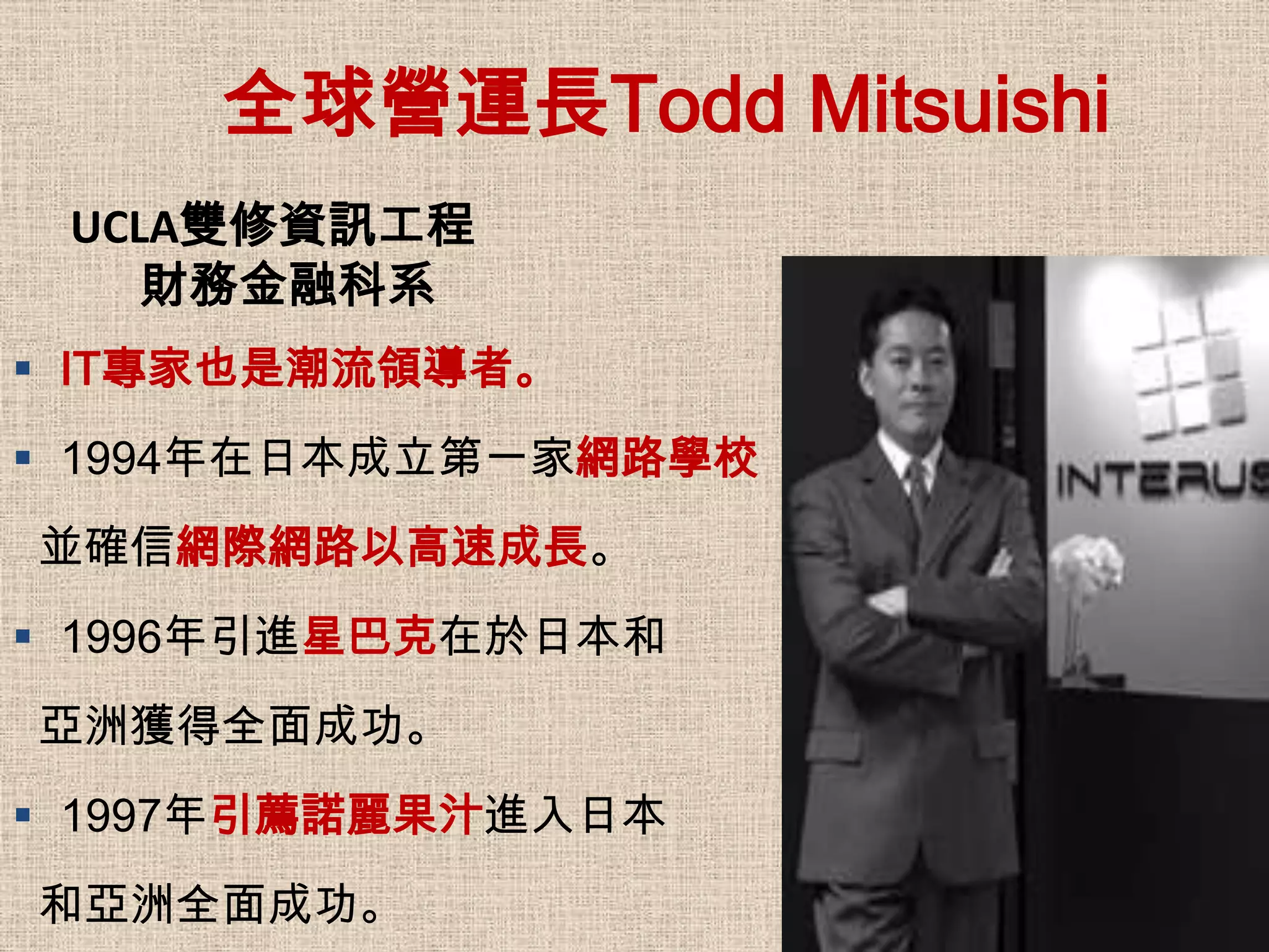 全球營運長Todd Mitsuishi
 UCLA雙修資訊工程
    財務金融科系
 IT專家也是潮流領導者。
 1994年在日本成立第一家網路學校
並確信網際網路以高速成長。
 1996年引進星巴克在於日本和
亞洲獲得全面成功。
 1997年引薦諾麗果汁進入日本
和亞洲全面成功。
 