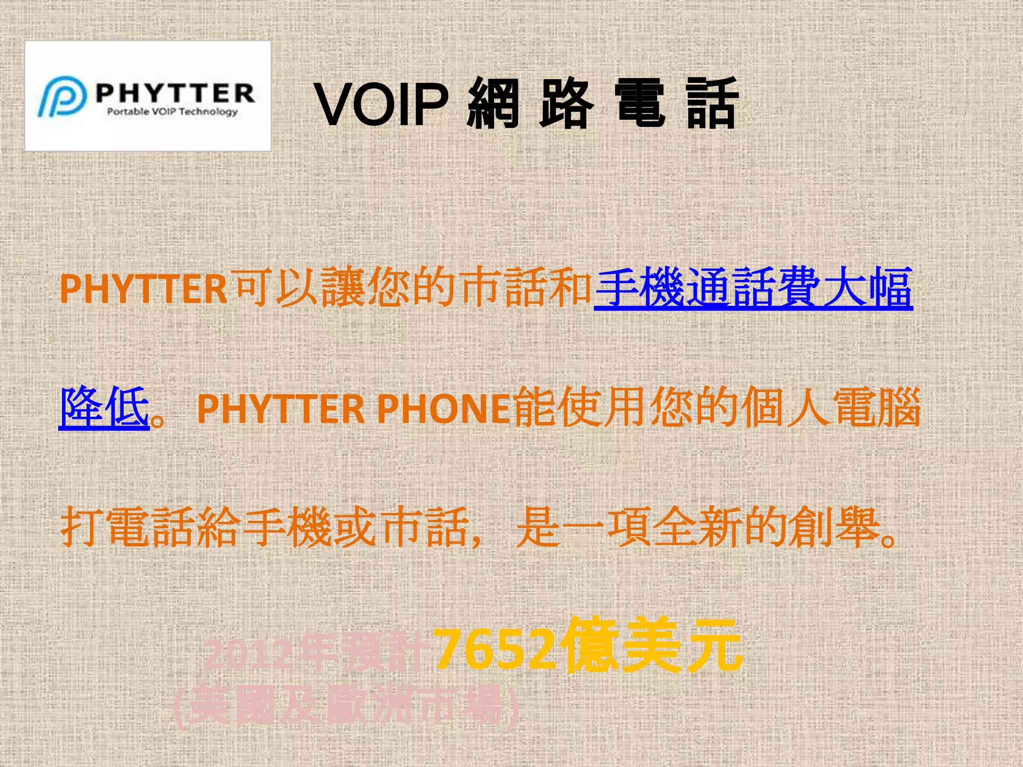 VOIP 網 路 電 話


PHYTTER可以讓您的市話和手機通話費大幅

降低。PHYTTER PHONE能使用您的個人電腦

打電話給手機或市話，是一項全新的創舉。

    2012年預計7652億美元
   (美國及歐洲市場)
 
