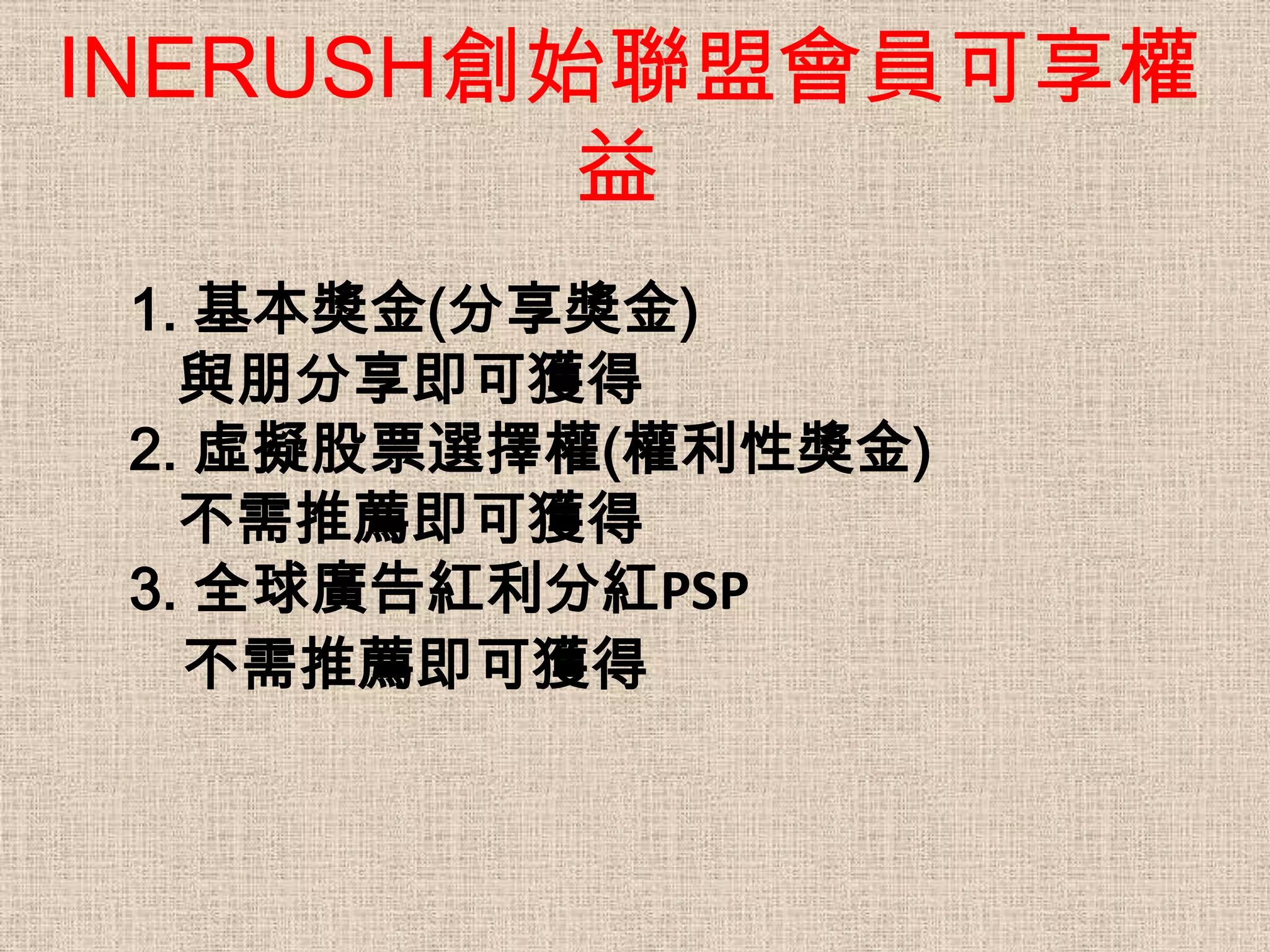 INERUSH創始聯盟會員可享權
         益
 1. 基本獎金(分享獎金)
   與朋分享即可獲得
 2. 虛擬股票選擇權(權利性獎金)
   不需推薦即可獲得
 3. 全球廣告紅利分紅PSP
   不需推薦即可獲得
 