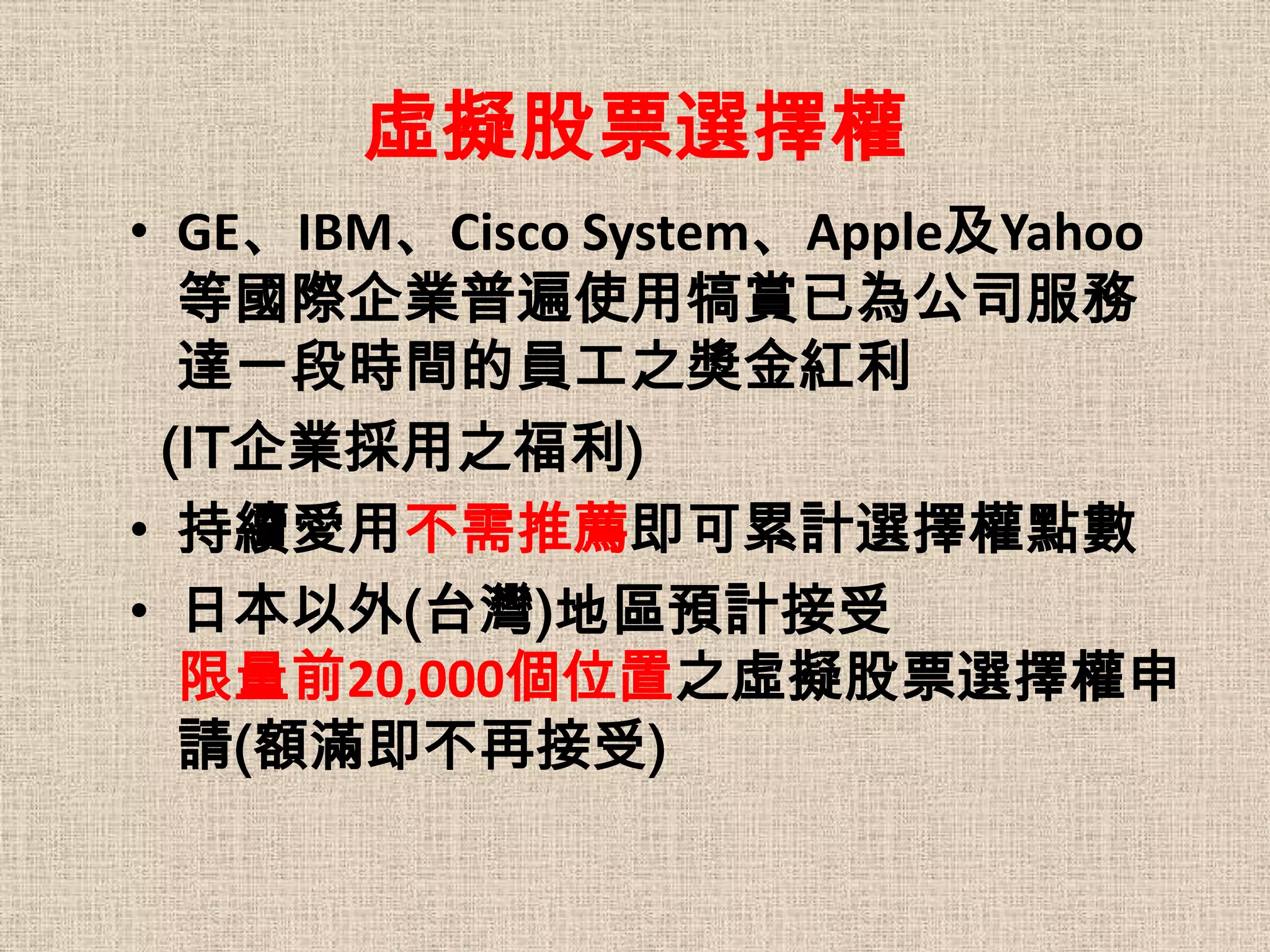 虛擬股票選擇權
• GE、IBM、Cisco System、Apple及Yahoo
  等國際企業普遍使用犒賞已為公司服務
  達一段時間的員工之獎金紅利
 (IT企業採用之福利)
• 持續愛用不需推薦即可累計選擇權點數
• 日本以外(台灣)地區預計接受
  限量前20,000個位置之虛擬股票選擇權申
  請(額滿即不再接受)
 