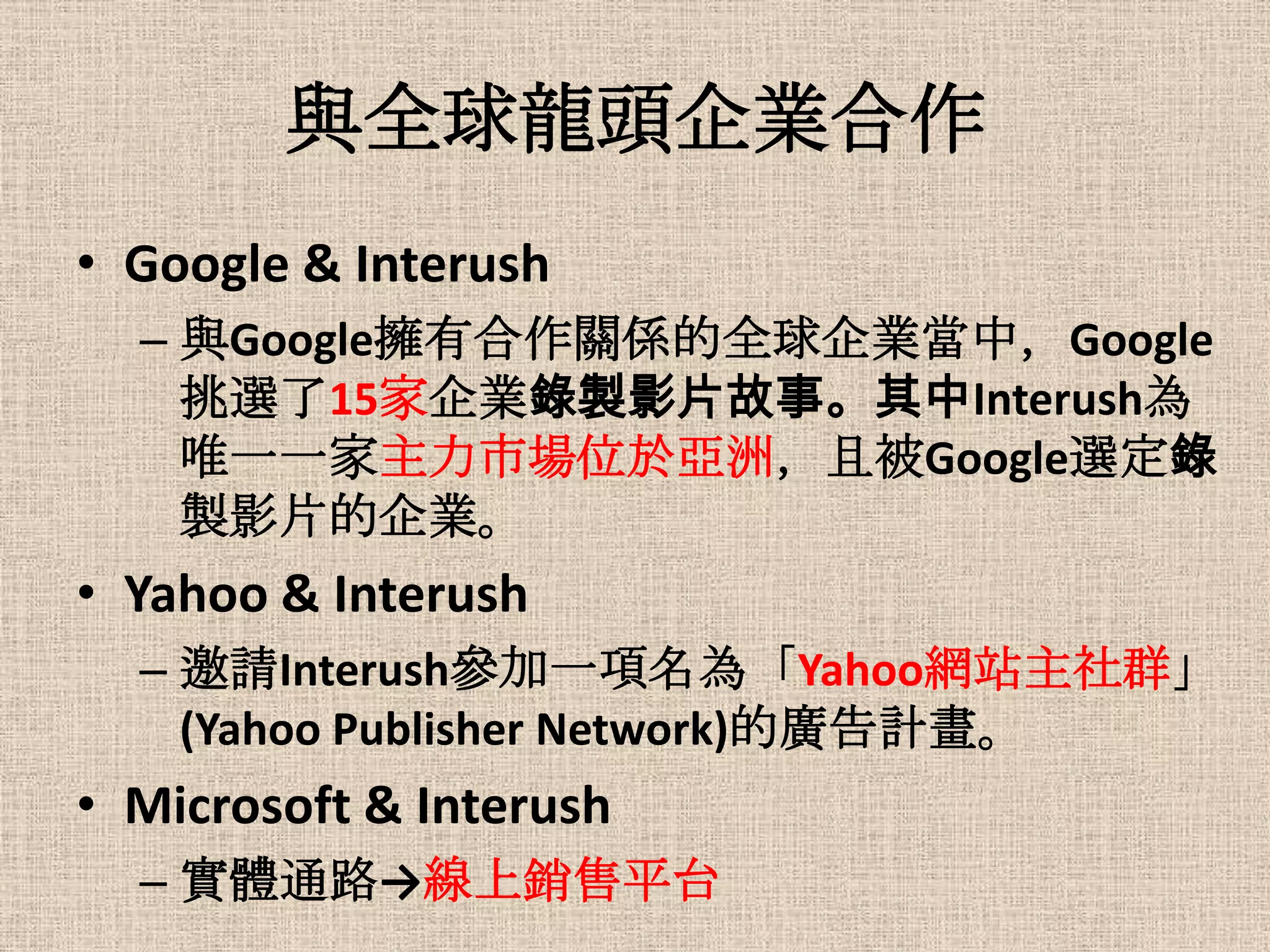 與全球龍頭企業合作
• Google & Interush
  – 與Google擁有合作關係的全球企業當中，Google
    挑選了15家企業錄製影片故事。其中Interush為
    唯一一家主力市場位於亞洲，且被Google選定錄
    製影片的企業。
• Yahoo & Interush
  – 邀請Interush參加一項名為「Yahoo網站主社群」
    (Yahoo Publisher Network)的廣告計畫。
• Microsoft & Interush
  – 實體通路→線上銷售平台
 
