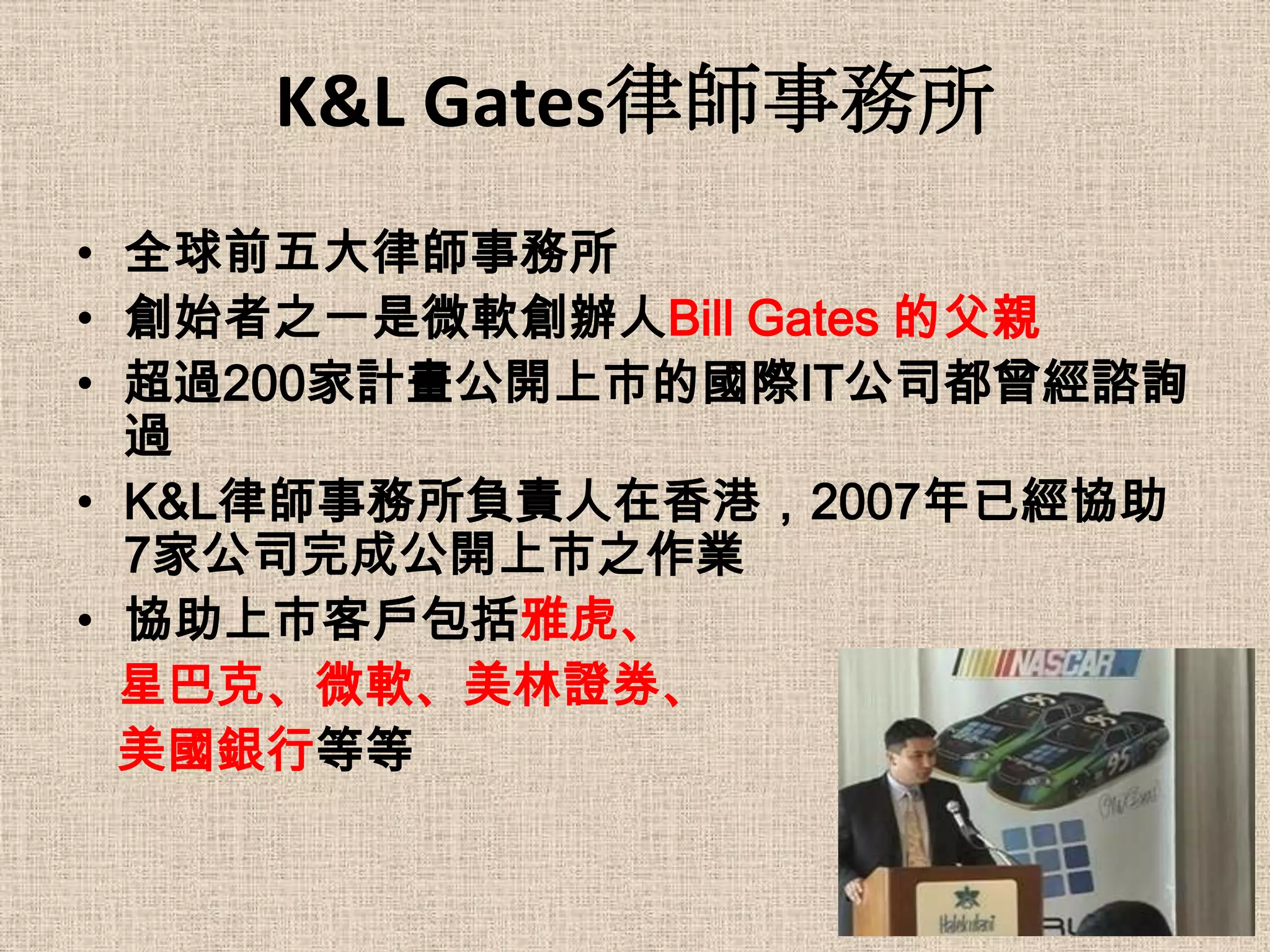 K&L Gates律師事務所
• 全球前五大律師事務所
• 創始者之一是微軟創辦人Bill Gates 的父親
• 超過200家計畫公開上市的國際IT公司都曾經諮詢
  過
• K&L律師事務所負責人在香港，2007年已經協助
  7家公司完成公開上市之作業
• 協助上市客戶包括雅虎、
  星巴克、微軟、美林證券、
  美國銀行等等
 