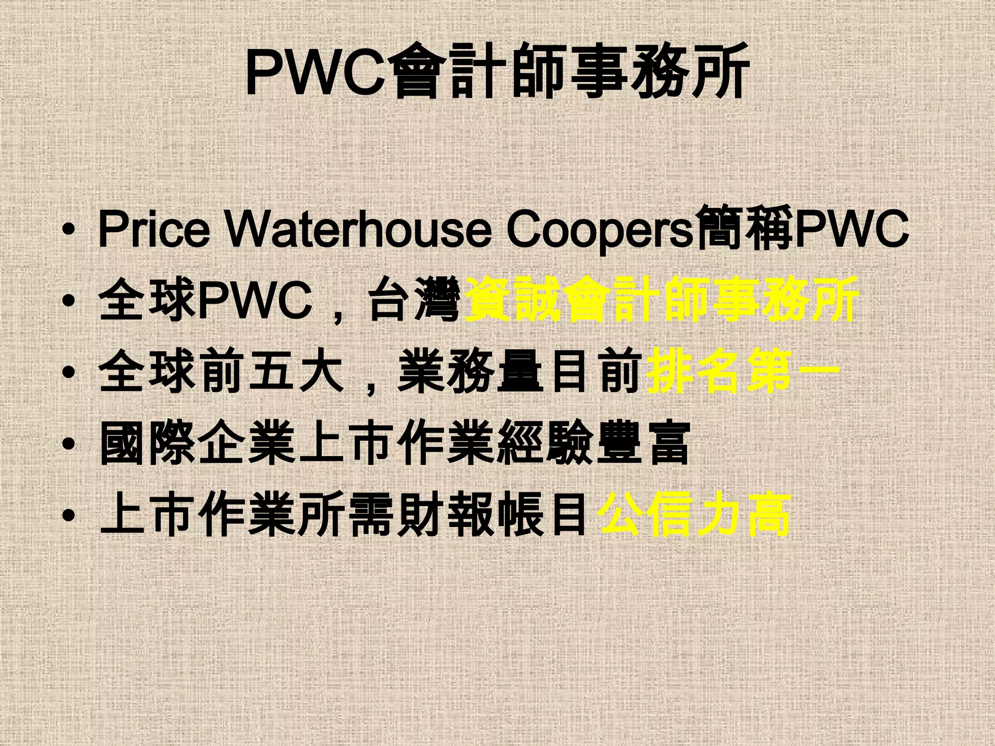 PWC會計師事務所

•   Price Waterhouse Coopers簡稱PWC
•   全球PWC，台灣資誠會計師事務所
•   全球前五大，業務量目前排名第一
•   國際企業上市作業經驗豐富
•   上市作業所需財報帳目公信力高
 