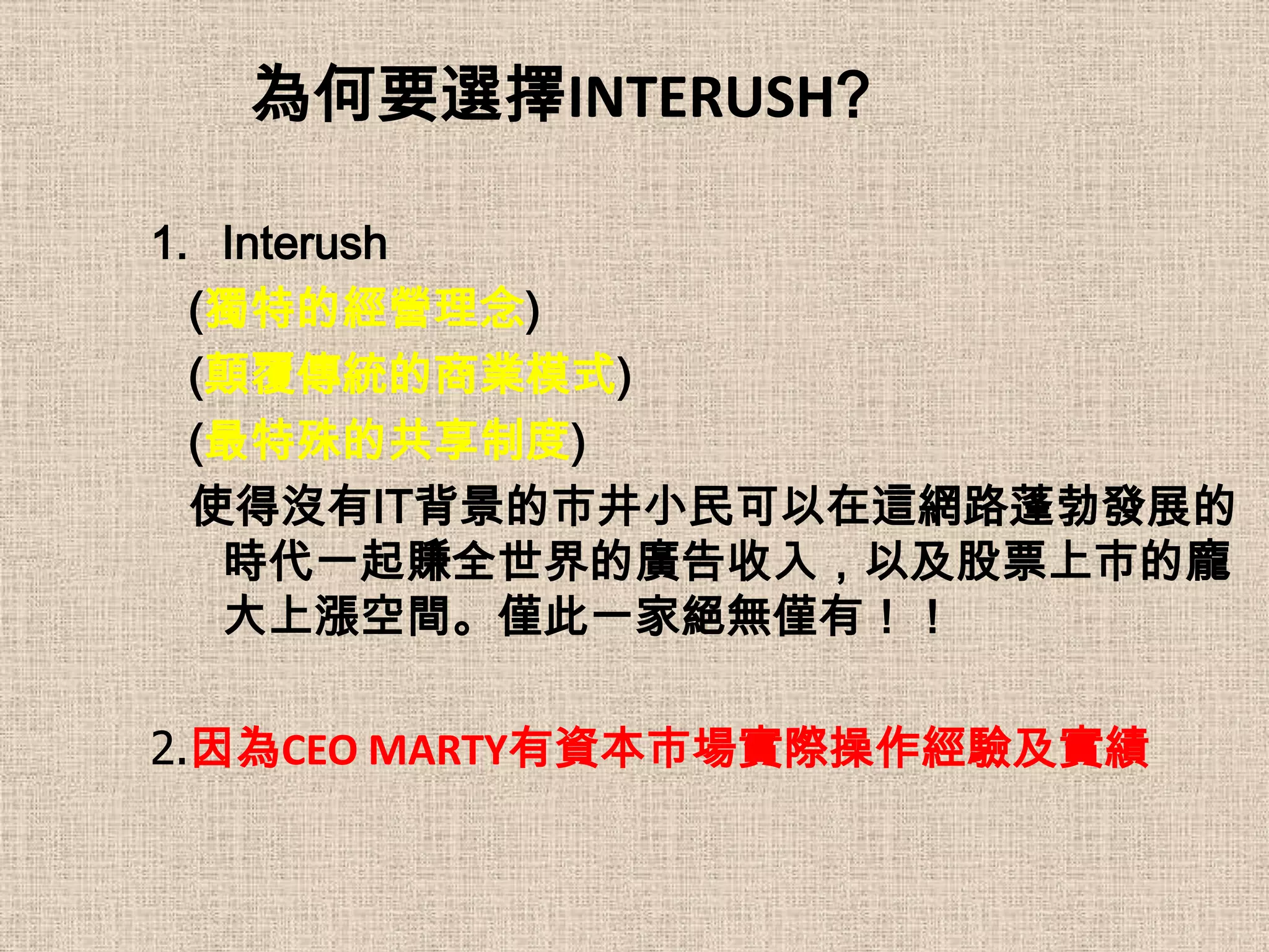 為何要選擇INTERUSH?

1. Interush
  (獨特的經營理念)
  (顛覆傳統的商業模式)
  (最特殊的共享制度)
  使得沒有IT背景的市井小民可以在這網路蓬勃發展的
   時代一起賺全世界的廣告收入，以及股票上市的龐
   大上漲空間。僅此一家絕無僅有！！

2.因為CEO MARTY有資本市場實際操作經驗及實績
 