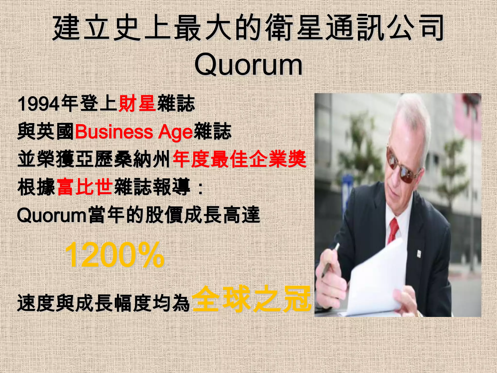 建立史上最大的衛星通訊公司
       Quorum
1994年登上財星雜誌
與英國Business Age雜誌
並榮獲亞歷桑納州年度最佳企業獎
根據富比世雜誌報導：
Quorum當年的股價成長高達

  1200%
速度與成長幅度均為全球之冠
 