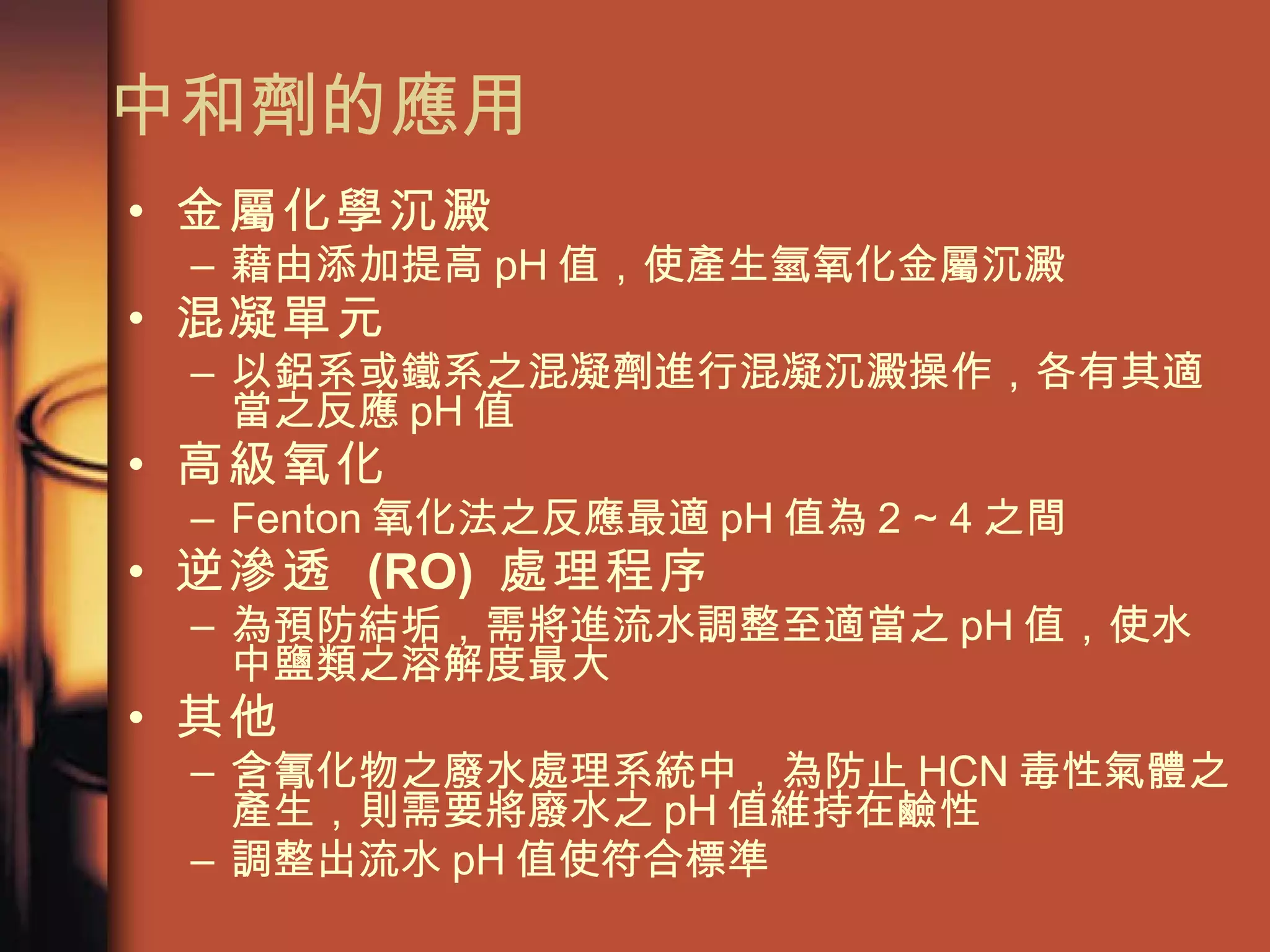 中和劑的應用 金屬化學沉澱   藉由添加提高 pH 值，使產生氫氧化金屬沉澱 混凝單元 以鋁系或鐵系之混凝劑進行混凝沉澱操作，各有其適當之反應 pH 值 高級氧化   Fenton 氧化法之反應最適 pH 值為 2 ~ 4 之間 逆滲透  (RO)  處理程序   為預防結垢，需將進流水調整至適當之 pH 值，使水中鹽類之溶解度最大 其他   含氰化物之廢水處理系統中，為防止 HCN 毒性氣體之產生，則需要將廢水之 pH 值維持在鹼性 調整出流水 pH 值使符合標準 