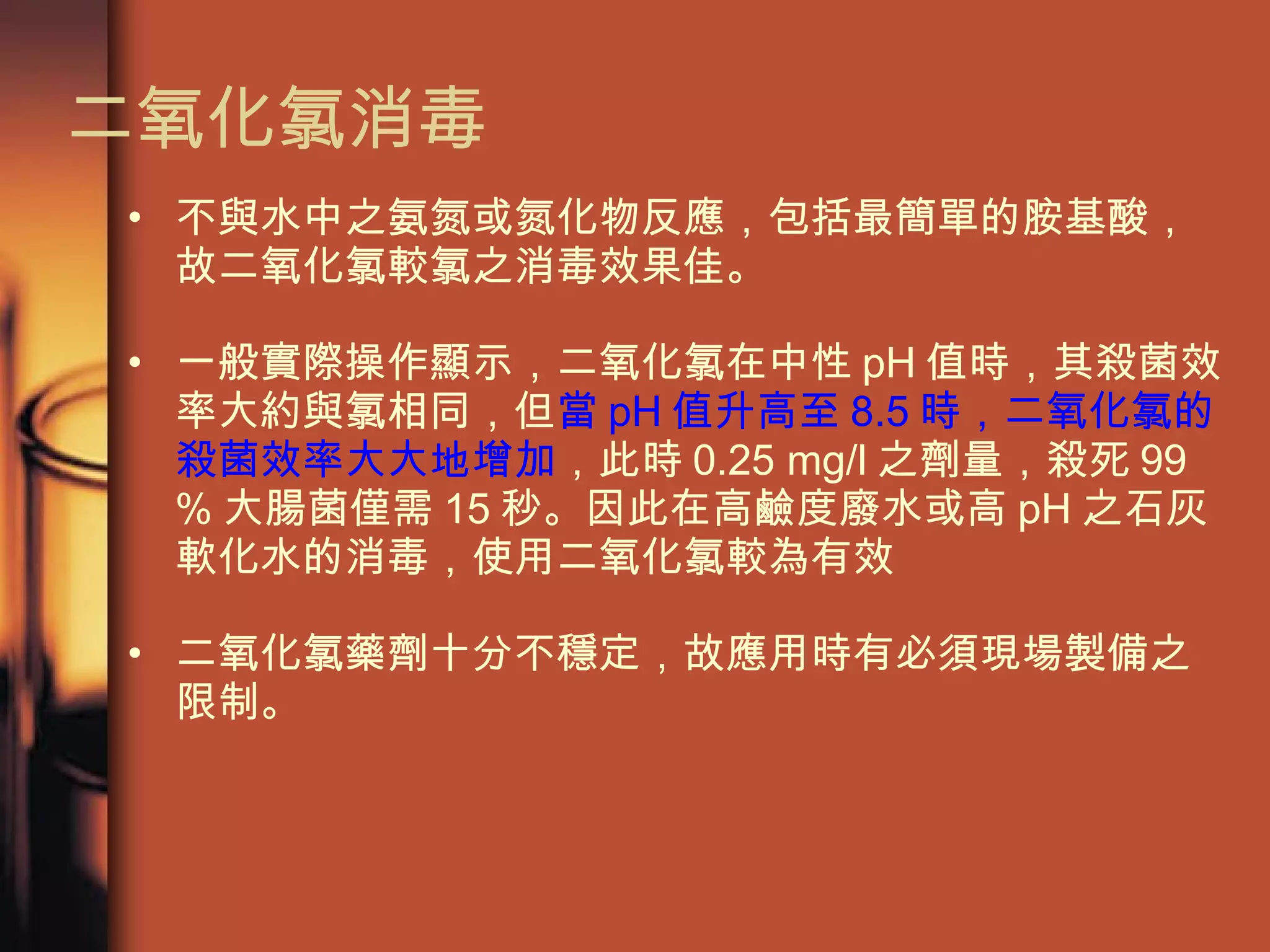 不與水中之氨氮或氮化物反應，包括最簡單的胺基酸，故二氧化氯較氯之消毒效果佳。 一般實際操作顯示，二氧化氯在中性 pH 值時，其殺菌效率大約與氯相同，但 當 pH 值升高至 8.5 時，二氧化氯的殺菌效率大大地增加 ，此時 0.25 mg/l 之劑量，殺死 99 % 大腸菌僅需 15 秒。因此在高鹼度廢水或高 pH 之石灰軟化水的消毒，使用二氧化氯較為有效 二氧化氯藥劑十分不穩定，故應用時有必須現場製備之限制。 二氧化氯消毒 